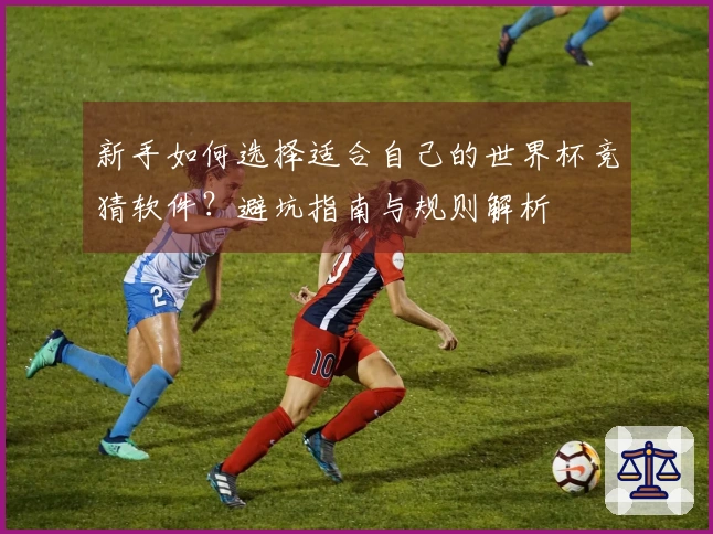 新手如何选择适合自己的世界杯竞猜软件？避坑指南与规则解析