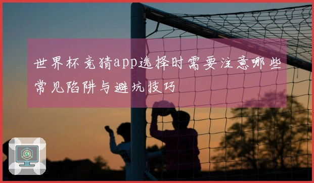 世界杯竞猜app选择时需要注意哪些常见陷阱与避坑技巧