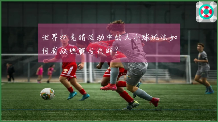 世界杯竞猜活动中的大小球玩法如何有效理解与判断？