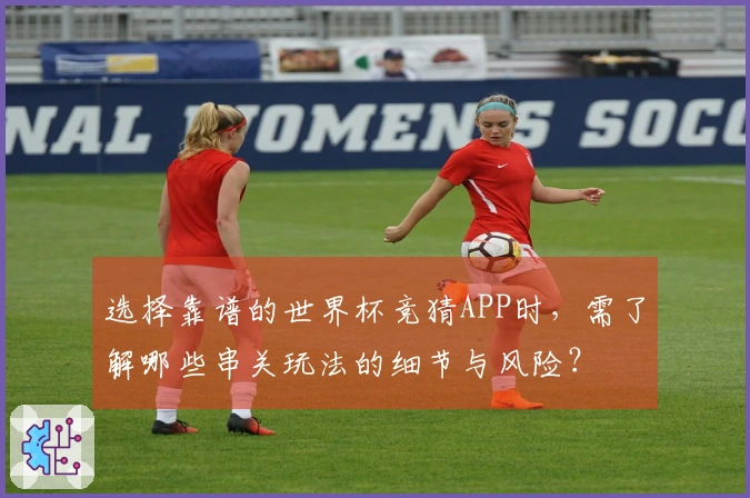 选择靠谱的世界杯竞猜APP时，需了解哪些串关玩法的细节与风险？