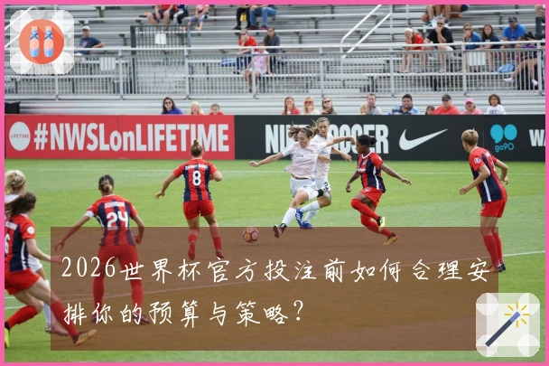 2026世界杯官方投注前如何合理安排你的预算与策略？